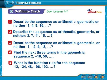 Over Lesson 7–7 5-Minute Check 1 Describe the sequence as arithmetic, geometric or neither: 1, 4, 9, 16, …? Describe the sequence as arithmetic, geometric,