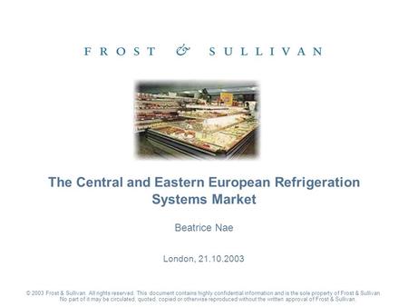 Beatrice Nae London, 21.10.2003 The Central and Eastern European Refrigeration Systems Market © 2003 Frost & Sullivan. All rights reserved. This document.