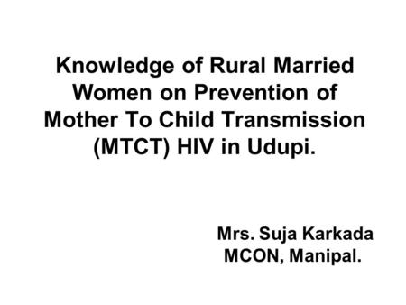 Knowledge of Rural Married Women on Prevention of Mother To Child Transmission (MTCT) HIV in Udupi. Mrs. Suja Karkada MCON, Manipal.