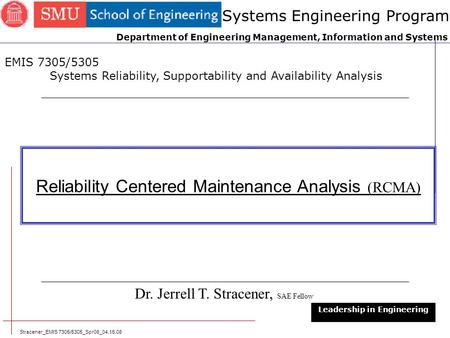 Stracener_EMIS 7305/5305_Spr08_04.15.08 1 Reliability Centered Maintenance Analysis (RCMA) Dr. Jerrell T. Stracener, SAE Fellow Leadership in Engineering.