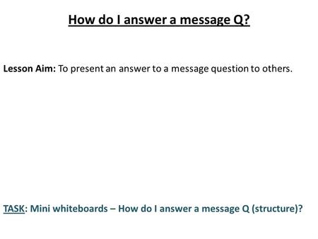 How do I answer a message Q? Lesson Aim: To present an answer to a message question to others. TASK: Mini whiteboards – How do I answer a message Q (structure)?