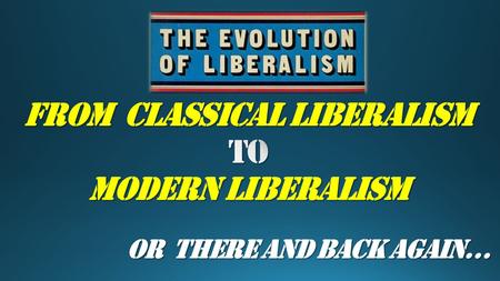 OR There and Back Again…. CLASSICAL to MODERN LIBERALISM.