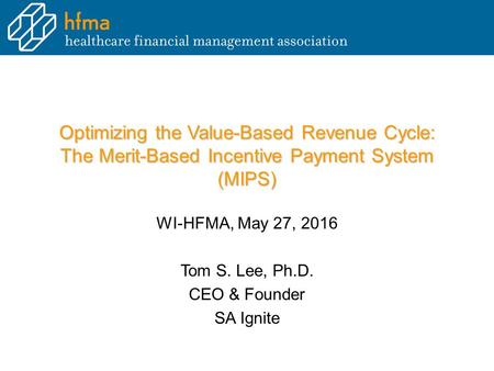 Optimizing the Value-Based Revenue Cycle: The Merit-Based Incentive Payment System (MIPS) WI-HFMA, May 27, 2016 Tom S. Lee, Ph.D. CEO & Founder SA Ignite.