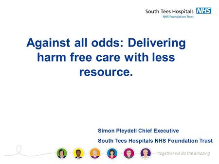 Against all odds: Delivering harm free care with less resource. Simon Pleydell Chief Executive South Tees Hospitals NHS Foundation Trust.