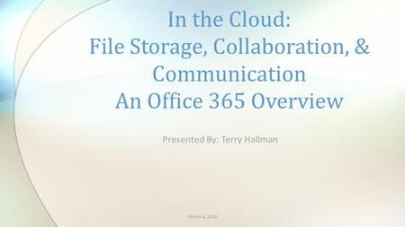Presented By: Terry Hallman In the Cloud: File Storage, Collaboration, & Communication An Office 365 Overview March 4, 2016.