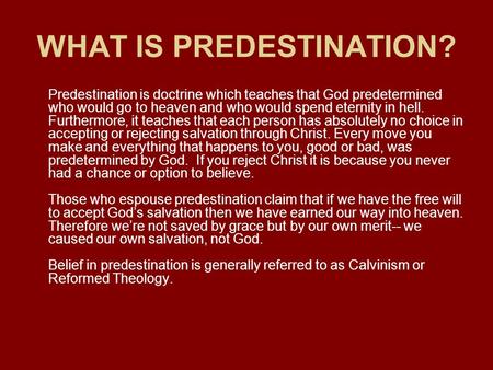 WHAT IS PREDESTINATION? Predestination is doctrine which teaches that God predetermined who would go to heaven and who would spend eternity in hell. Furthermore,