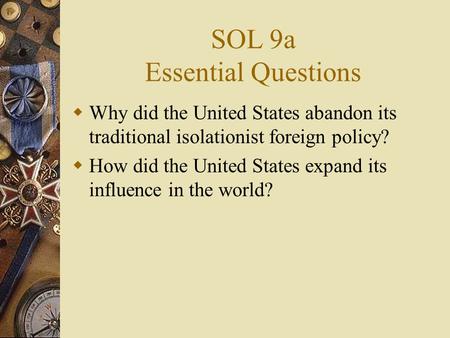 SOL 9a Essential Questions  Why did the United States abandon its traditional isolationist foreign policy?  How did the United States expand its influence.
