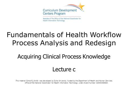 Fundamentals of Health Workflow Process Analysis and Redesign Acquiring Clinical Process Knowledge Lecture c This material Comp10_Unit4c was developed.