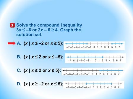 Solve the compound inequality 3x ≤ –6 or 2x – 6 ≥ 4. Graph the solution set. A.{x | x ≤ –2 or x ≥ 5}; B.{x | x ≤ 2 or x ≤ –5}; C.{x | x ≥ 2 or x ≥ 5};