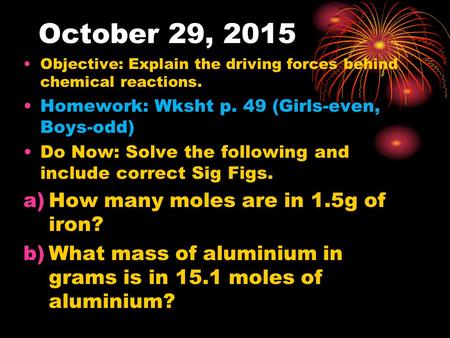 October 29, 2015 Objective: Explain the driving forces behind chemical reactions. Homework: Wksht p. 49 (Girls-even, Boys-odd) Do Now: Solve the following.