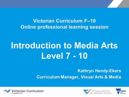Victorian Curriculum F–10 Online professional learning session Introduction to Media Arts Level 7 - 10 Kathryn Hendy-Ekers Curriculum Manager, Visual Arts.