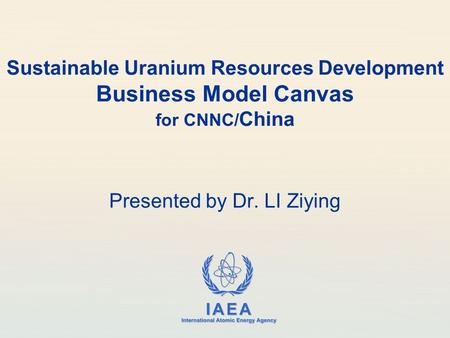 IAEA International Atomic Energy Agency Sustainable Uranium Resources Development Business Model Canvas for CNNC/ China Presented by Dr. LI Ziying.