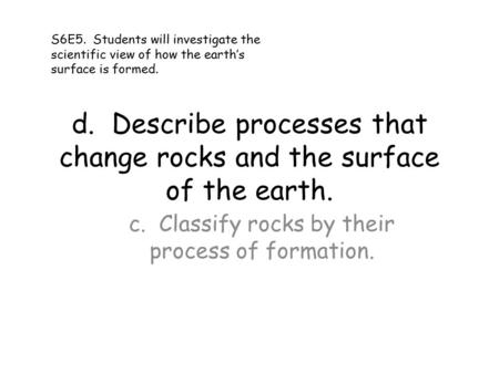 D. Describe processes that change rocks and the surface of the earth. c. Classify rocks by their process of formation. S6E5. Students will investigate.