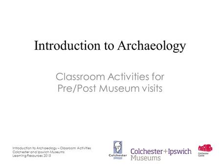 Introduction to Archaeology – Classroom Activities Colchester and Ipswich Museums Learning Resources 2015 Introduction to Archaeology Classroom Activities.