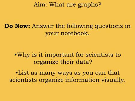 Aim: What are graphs? Do Now: Answer the following questions in your notebook. Why is it important for scientists to organize their data? List as many.