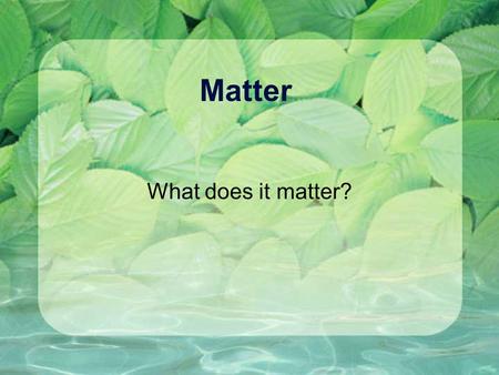 Matter What does it matter? What is matter? Has mass (amount of atoms) Has volume (amount of space) Made from atoms Has chemical and physical properties.