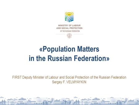 «Population Matters in the Russian Federation» FIRST Deputy Minister of Labour and Social Protection of the Russian Federation Sergey F. VELMYAYKIN.