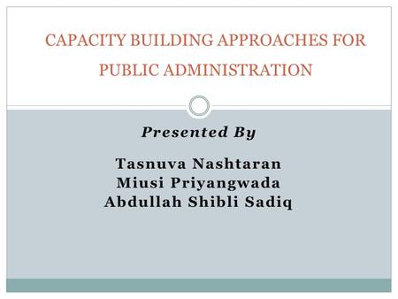 Presented By Tasnuva Nashtaran Miusi Priyangwada Abdullah Shibli Sadiq CAPACITY BUILDING APPROACHES FOR PUBLIC ADMINISTRATION.