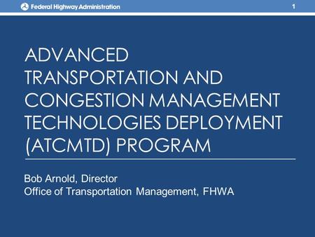 ADVANCED TRANSPORTATION AND CONGESTION MANAGEMENT TECHNOLOGIES DEPLOYMENT (ATCMTD) PROGRAM 1 Bob Arnold, Director Office of Transportation Management,