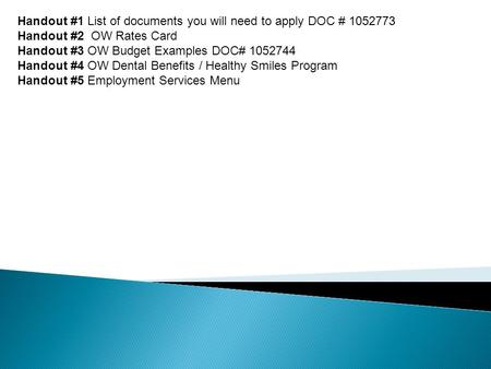 Handout #1 List of documents you will need to apply DOC # 1052773 Handout #2 OW Rates Card Handout #3 OW Budget Examples DOC# 1052744 Handout #4 OW Dental.