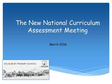 The New National Curriculum Assessment Meeting March 2016 EXCALIBUR PRIMARY SCHOOL.