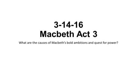 3-14-16 Macbeth Act 3 What are the causes of Macbeth’s bold ambitions and quest for power?