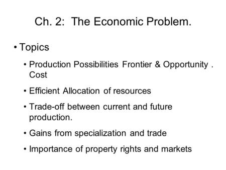 Ch. 2: The Economic Problem. Topics Production Possibilities Frontier & Opportunity. Cost Efficient Allocation of resources Trade-off between current and.