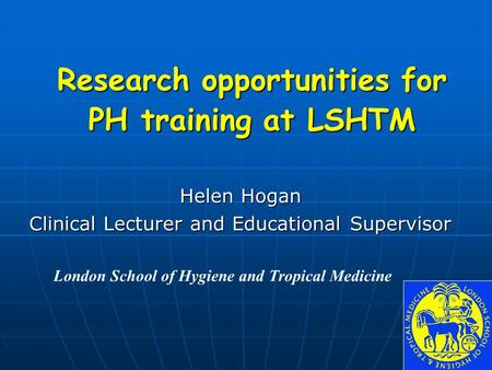 Helen Hogan Clinical Lecturer and Educational Supervisor London School of Hygiene and Tropical Medicine Research opportunities for PH training at LSHTM.