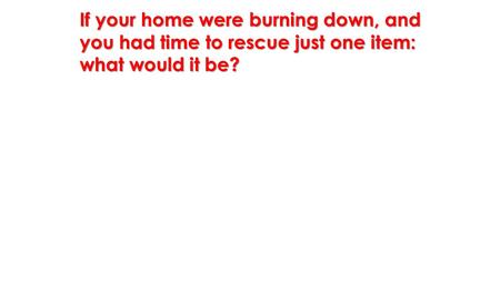If your home were burning down, and you had time to rescue just one item: what would it be?