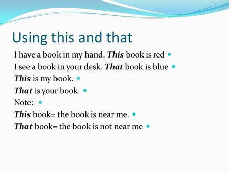 Using this and that I have a book in my hand. This book is red I see a book in your desk. That book is blue This is my book. That is your book. Note: This.