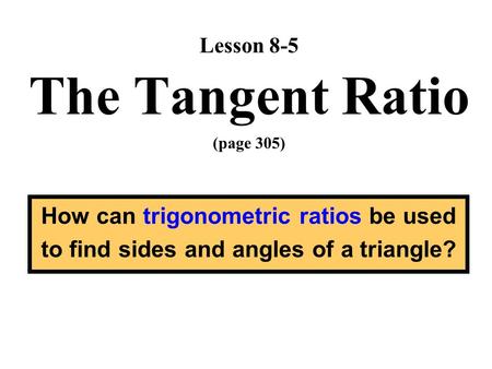 Lesson 8-5 The Tangent Ratio (page 305) How can trigonometric ratios be used to find sides and angles of a triangle?