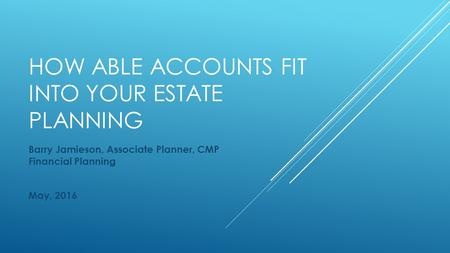 HOW ABLE ACCOUNTS FIT INTO YOUR ESTATE PLANNING Barry Jamieson, Associate Planner, CMP Financial Planning May, 2016.