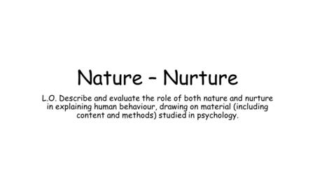 Nature – Nurture L.O. Describe and evaluate the role of both nature and nurture in explaining human behaviour, drawing on material (including content and.