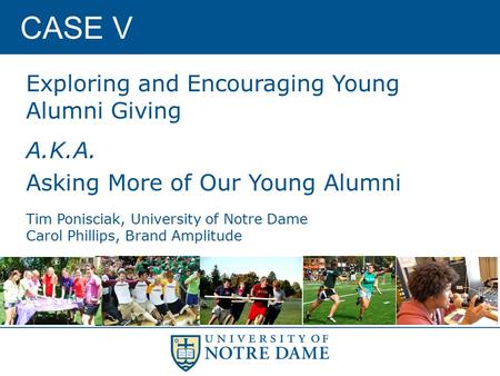 CASE V Exploring and Encouraging Young Alumni Giving A.K.A. Asking More of Our Young Alumni Tim Ponisciak, University of Notre Dame Carol Phillips, Brand.
