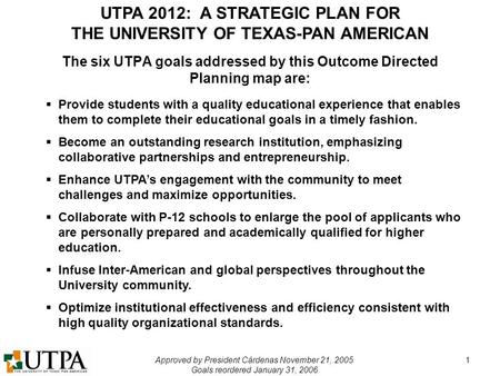 UTPA 2012: A STRATEGIC PLAN FOR THE UNIVERSITY OF TEXAS-PAN AMERICAN Approved by President Cárdenas November 21, 2005 Goals reordered January 31, 2006.