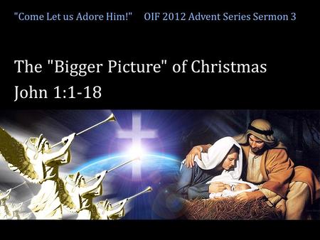 Come Let us adore Him! Come Let us Adore Him! OIF 2012 Advent Series Sermon 3 The Bigger Picture of Christmas John 1:1-18.