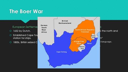 The Boer War European Settlement in South Africa  1652 by Dutch.  Established Cape Town as a supply station for ships.  1800s, British seized Cape Town.