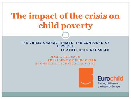 THE CRISIS CHARACTERIZES THE CONTOURS OF POVERTY 12 APRIL 2016 BRUSSELS MARIA HERCZOG PRESIDENT OF EUROCHILD BCN SENIOR TECHNICAL ADVISOR The impact of.