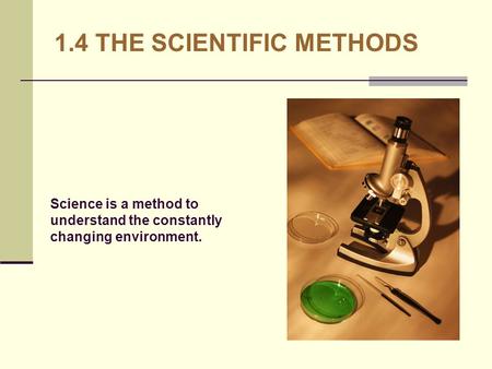 1.4 THE SCIENTIFIC METHODS Science is a method to understand the constantly changing environment.