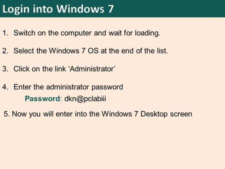 1.Switch on the computer and wait for loading. 2.Select the Windows 7 OS at the end of the list. 3.Click on the link ‘Administrator’ 4.Enter the administrator.