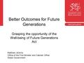 Better Outcomes for Future Generations Grasping the opportunity of the Well-being of Future Generations Act Matthew Jenkins Office of the First Minister.