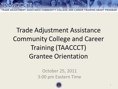 1 Trade Adjustment Assistance Community College and Career Training (TAACCCT) Grantee Orientation October 25, 2011 3:00 pm Eastern Time.