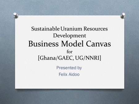 Sustainable Uranium Resources Development Business Model Canvas for [Ghana/GAEC, UG/NNRI] Presented by Felix Aidoo.
