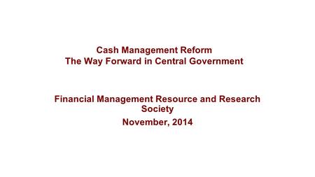 Financial Management Resource and Research Society November, 2014 Cash Management Reform The Way Forward in Central Government.