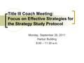 Monday, September 26, 2011 Harbor Building 8:00 – 11:30 a.m. Title III Coach Meeting: Focus on Effective Strategies for the Strategy Study Protocol.