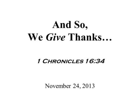 And So, We Give Thanks… 1 Chronicles 16:34 November 24, 2013.
