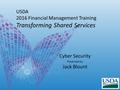 USDA 2016 Financial Management Training Transforming Shared Services Cyber Security Presented by Jack Blount.