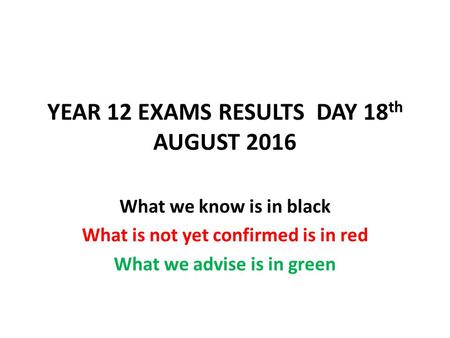 YEAR 12 EXAMS RESULTS DAY 18 th AUGUST 2016 What we know is in black What is not yet confirmed is in red What we advise is in green.