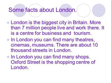 Some facts about London. London is the biggest city in Britain. More than 7 million people live and work there. It is a centre for business and tourism.