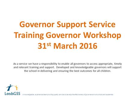 Governor Support Service Training Governor Workshop 31 st March 2016 As a service we have a responsibility to enable all governors to access appropriate,